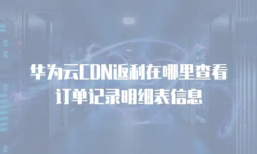 华为云CDN返利在哪里查看订单记录明细表信息