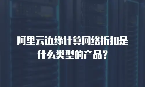 阿里云边缘计算网络折扣是什么类型的产品？