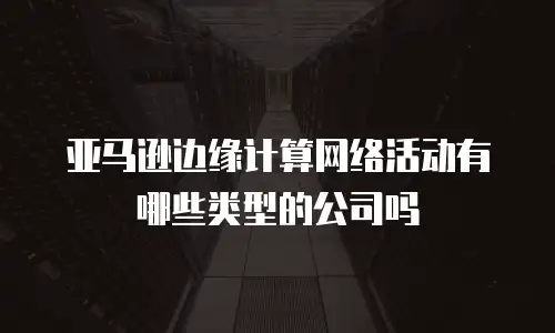 亚马逊边缘计算网络活动有哪些类型的公司吗