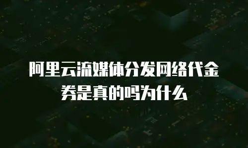阿里云流媒体分发网络代金券是真的吗为什么