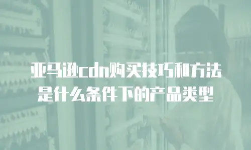 亚马逊cdn购买技巧和方法是什么条件下的产品类型