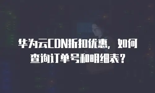 华为云CDN折扣优惠，如何查询订单号和明细表？