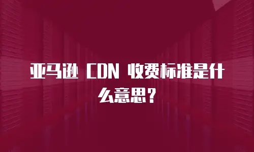 亚马逊 CDN 收费标准是什么意思？
