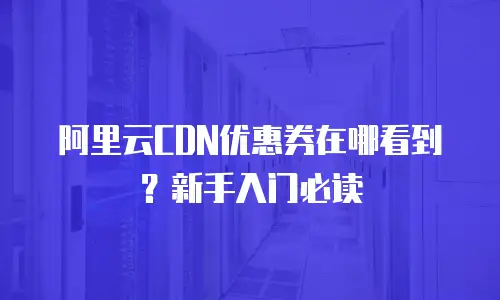 阿里云CDN优惠券在哪看到？新手入门必读