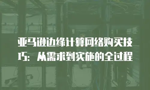 亚马逊边缘计算网络购买技巧：从需求到实施的全过程