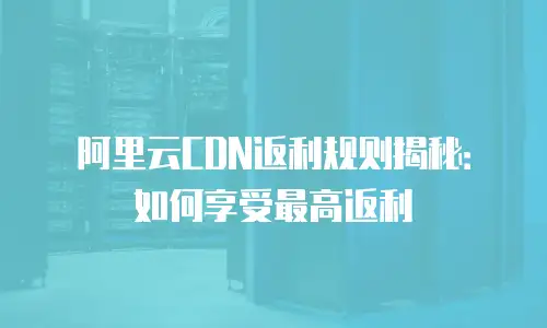 阿里云CDN返利规则揭秘：如何享受最高返利
