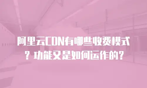 阿里云CDN有哪些收费模式？功能又是如何运作的？