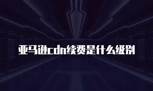 亚马逊cdn续费是什么级别