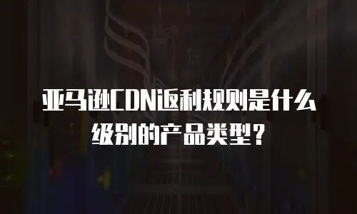 亚马逊CDN返利规则是什么级别的产品类型？