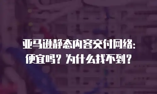 亚马逊静态内容交付网络：便宜吗？为什么找不到？