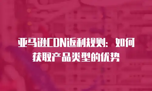 亚马逊CDN返利规则：如何获取产品类型的优势