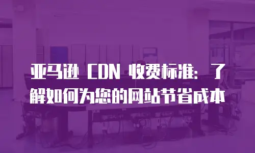 亚马逊 CDN 收费标准：了解如何为您的网站节省成本