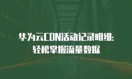 华为云CDN活动记录明细：轻松掌握流量数据