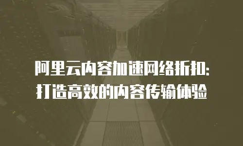 阿里云内容加速网络折扣：打造高效的内容传输体验