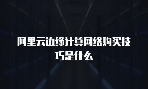 阿里云边缘计算网络购买技巧是什么