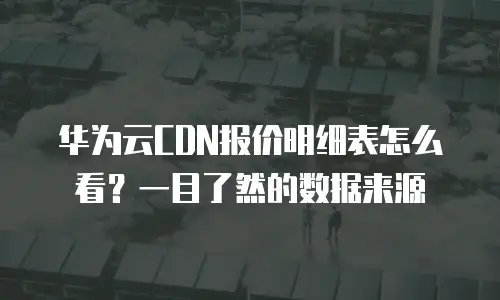 华为云CDN报价明细表怎么看？一目了然的数据来源