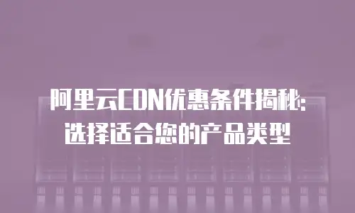 阿里云CDN优惠条件揭秘: 选择适合您的产品类型