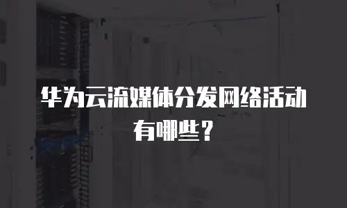 华为云流媒体分发网络活动有哪些？