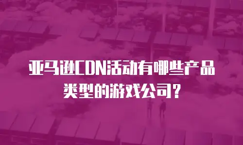 亚马逊CDN活动有哪些产品类型的游戏公司？