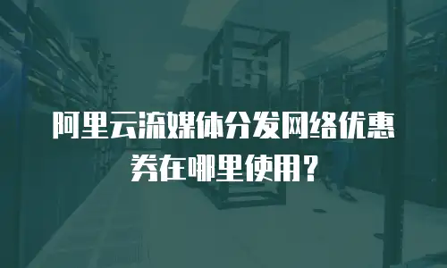 阿里云流媒体分发网络优惠券在哪里使用？