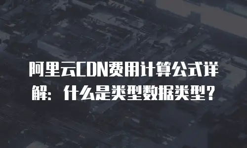 阿里云CDN费用计算公式详解：什么是类型数据类型？