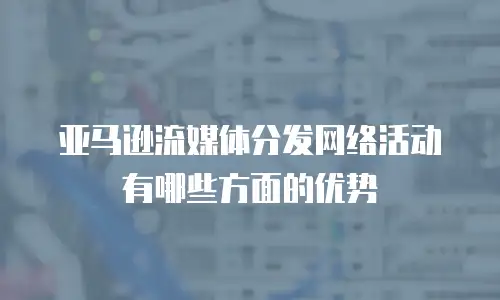 亚马逊流媒体分发网络活动有哪些方面的优势