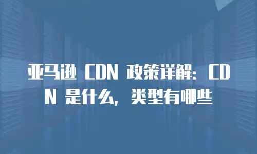 亚马逊 CDN 政策详解：CDN 是什么，类型有哪些