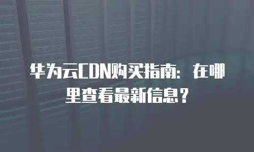 华为云CDN购买指南：在哪里查看最新信息？