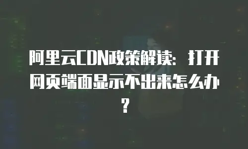 阿里云CDN政策解读：打开网页端面显示不出来怎么办？