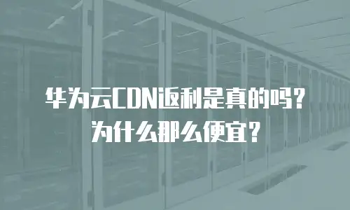 华为云CDN返利是真的吗？为什么那么便宜？