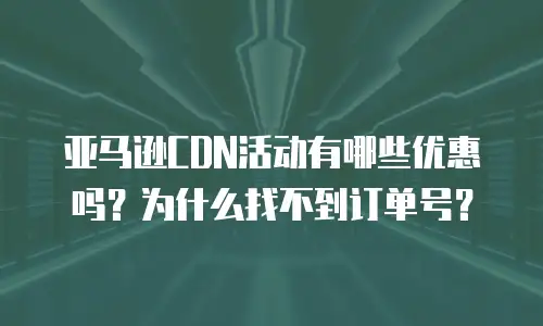 亚马逊CDN活动有哪些优惠吗？为什么找不到订单号？