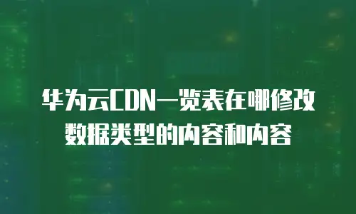 华为云CDN一览表在哪修改数据类型的内容和内容