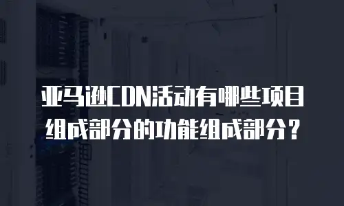 亚马逊CDN活动有哪些项目组成部分的功能组成部分？