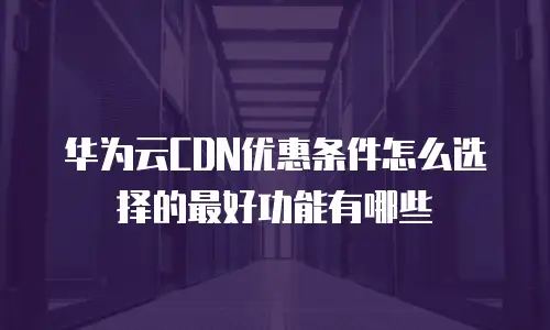 华为云CDN优惠条件怎么选择的最好功能有哪些