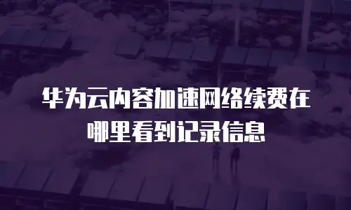 华为云内容加速网络续费在哪里看到记录信息