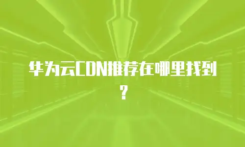 华为云CDN推荐在哪里找到？