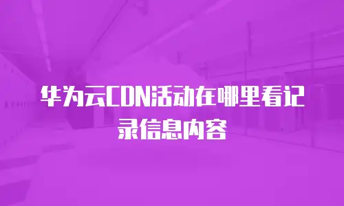 华为云CDN活动在哪里看记录信息内容