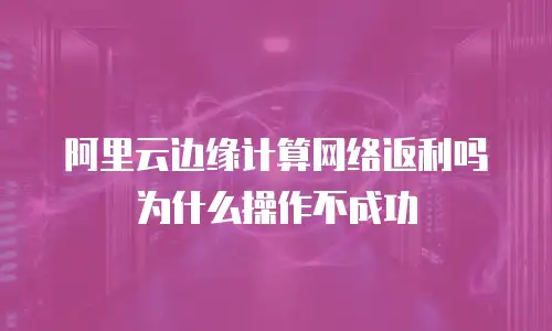 阿里云边缘计算网络返利吗为什么操作不成功