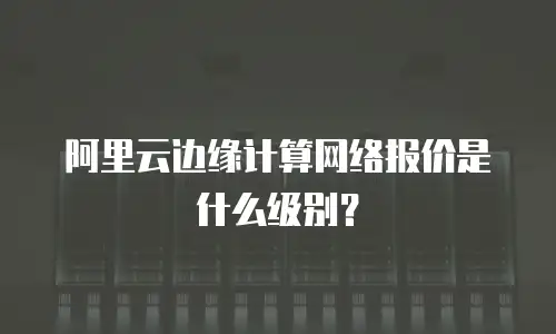 阿里云边缘计算网络报价是什么级别？