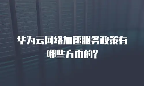 华为云网络加速服务政策有哪些方面的?