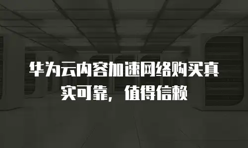  华为云内容加速网络购买真实可靠，值得信赖