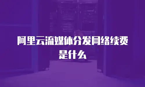 阿里云流媒体分发网络续费是什么