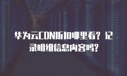 华为云CDN折扣哪里看? 记录明细信息内容吗?
