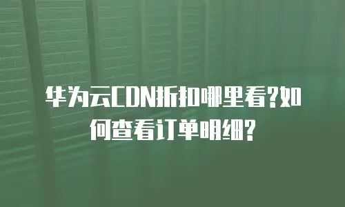 华为云CDN折扣哪里看?如何查看订单明细?