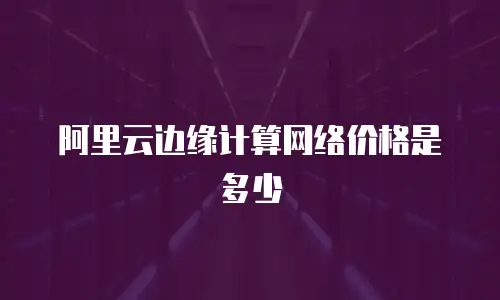 阿里云边缘计算网络价格是多少