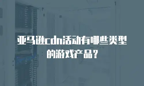 亚马逊cdn活动有哪些类型的游戏产品？