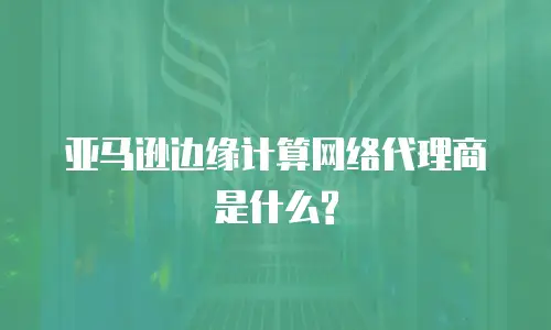 亚马逊边缘计算网络代理商是什么?