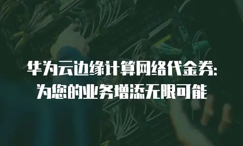 华为云边缘计算网络代金券：为您的业务增添无限可能