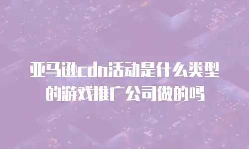 亚马逊cdn活动是什么类型的游戏推广公司做的吗