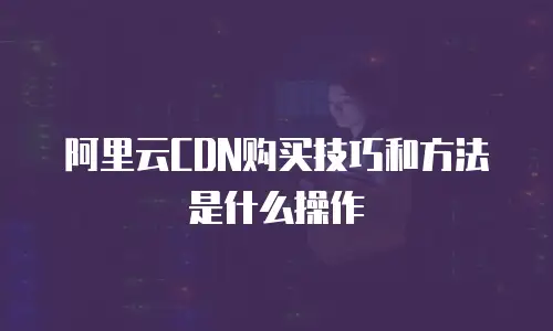 阿里云CDN购买技巧和方法是什么操作